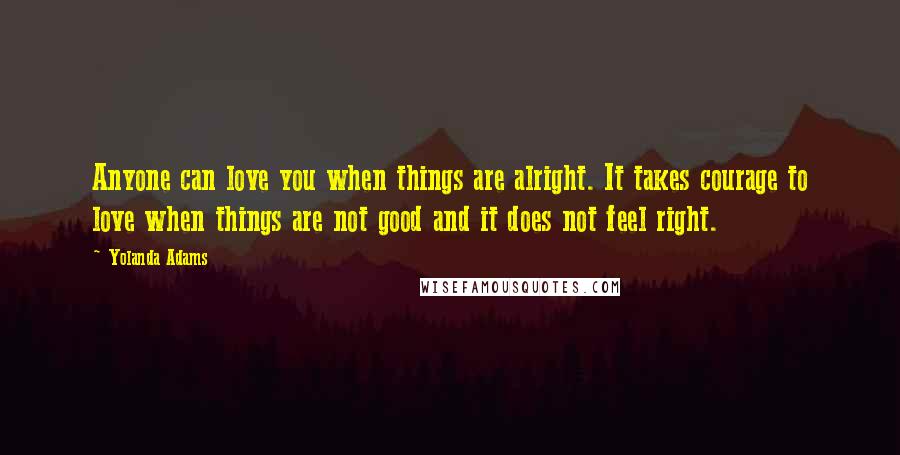 Yolanda Adams Quotes: Anyone can love you when things are alright. It takes courage to love when things are not good and it does not feel right.