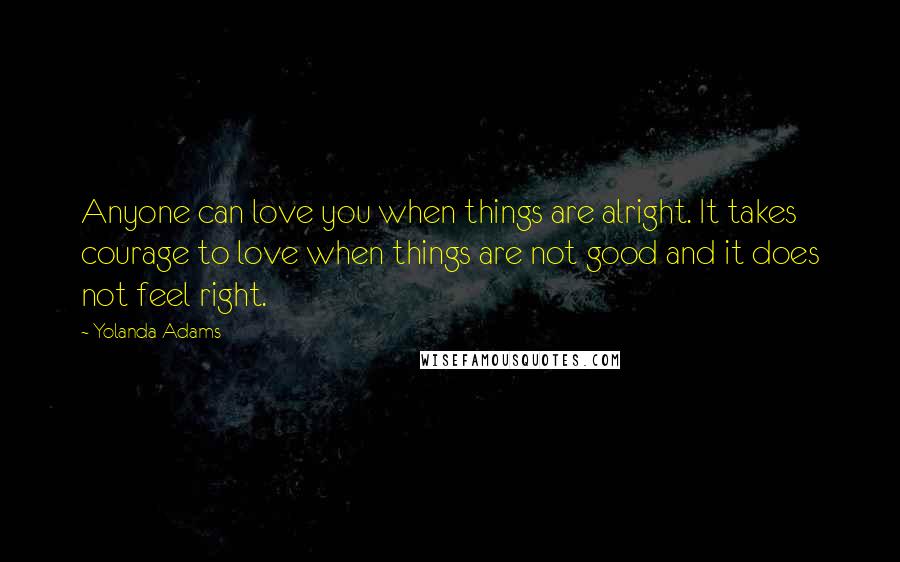 Yolanda Adams Quotes: Anyone can love you when things are alright. It takes courage to love when things are not good and it does not feel right.