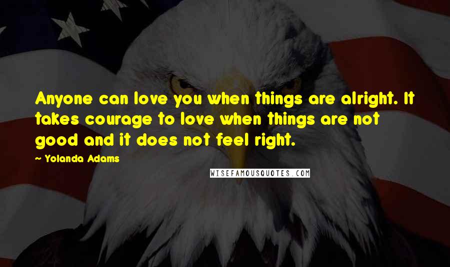 Yolanda Adams Quotes: Anyone can love you when things are alright. It takes courage to love when things are not good and it does not feel right.