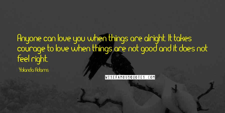 Yolanda Adams Quotes: Anyone can love you when things are alright. It takes courage to love when things are not good and it does not feel right.