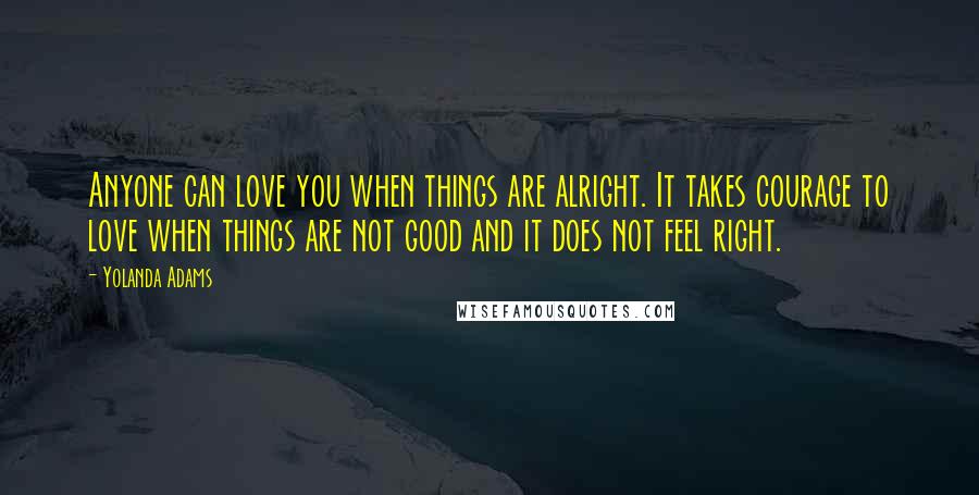 Yolanda Adams Quotes: Anyone can love you when things are alright. It takes courage to love when things are not good and it does not feel right.