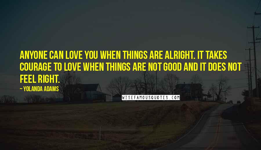 Yolanda Adams Quotes: Anyone can love you when things are alright. It takes courage to love when things are not good and it does not feel right.