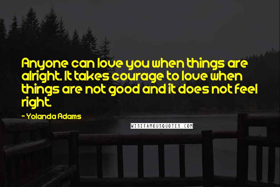 Yolanda Adams Quotes: Anyone can love you when things are alright. It takes courage to love when things are not good and it does not feel right.