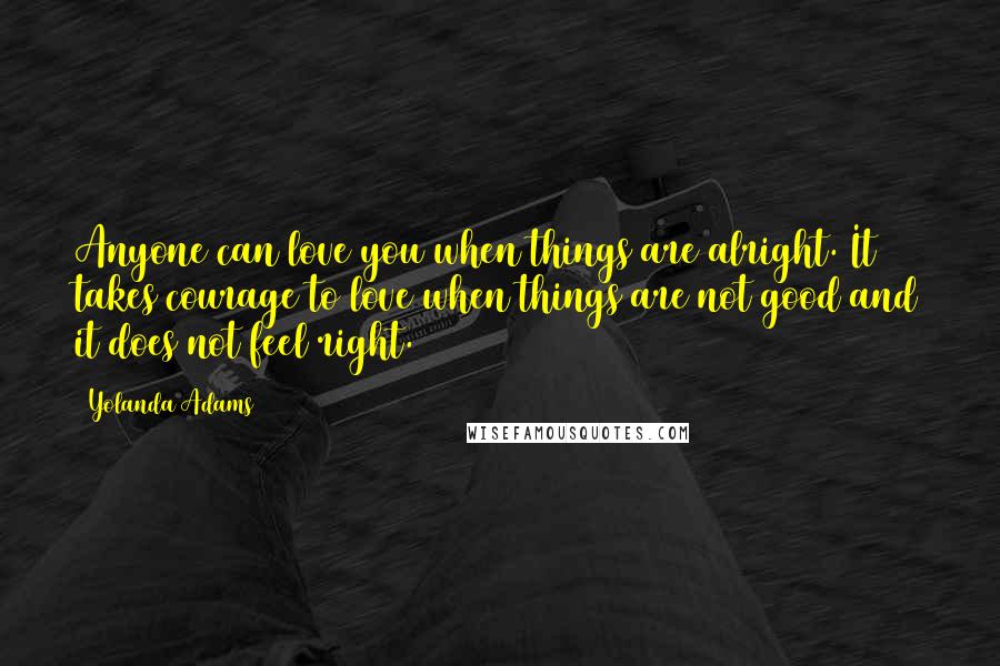 Yolanda Adams Quotes: Anyone can love you when things are alright. It takes courage to love when things are not good and it does not feel right.