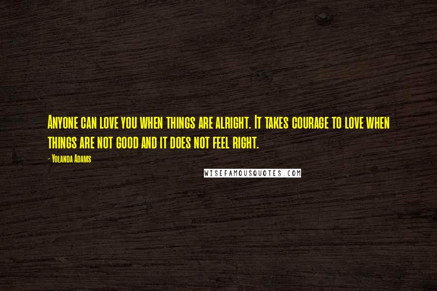 Yolanda Adams Quotes: Anyone can love you when things are alright. It takes courage to love when things are not good and it does not feel right.