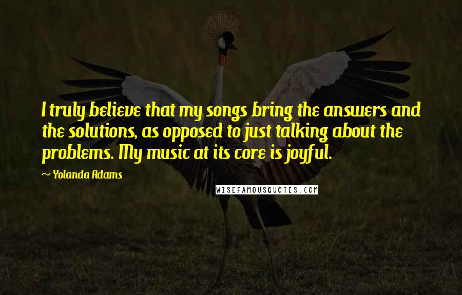 Yolanda Adams Quotes: I truly believe that my songs bring the answers and the solutions, as opposed to just talking about the problems. My music at its core is joyful.