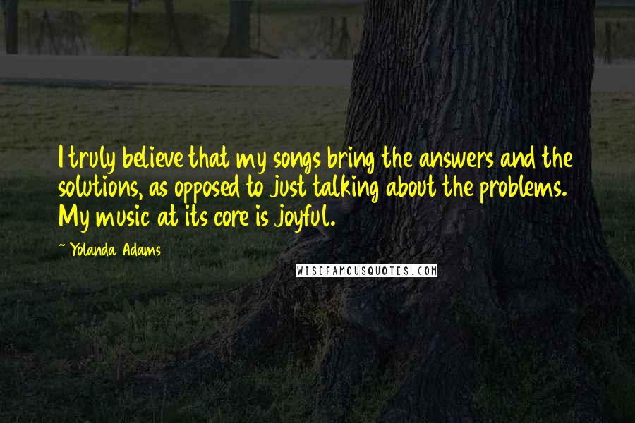 Yolanda Adams Quotes: I truly believe that my songs bring the answers and the solutions, as opposed to just talking about the problems. My music at its core is joyful.