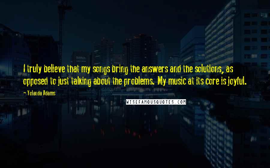 Yolanda Adams Quotes: I truly believe that my songs bring the answers and the solutions, as opposed to just talking about the problems. My music at its core is joyful.