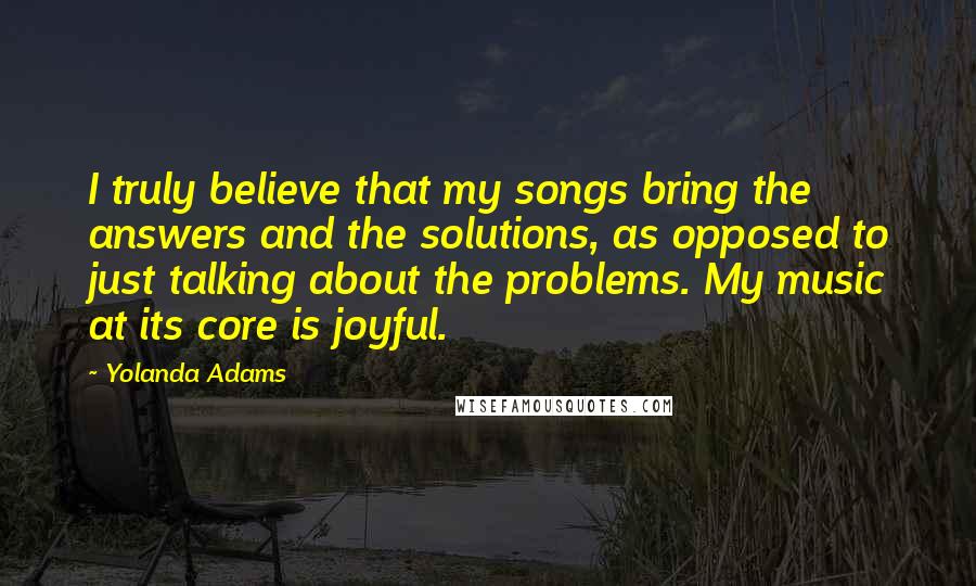 Yolanda Adams Quotes: I truly believe that my songs bring the answers and the solutions, as opposed to just talking about the problems. My music at its core is joyful.