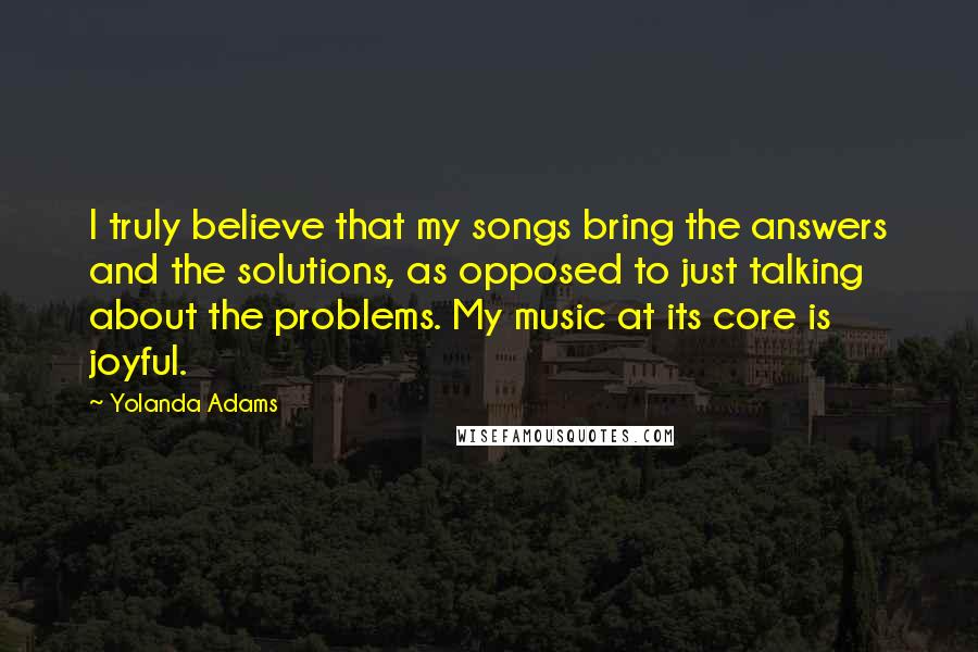 Yolanda Adams Quotes: I truly believe that my songs bring the answers and the solutions, as opposed to just talking about the problems. My music at its core is joyful.