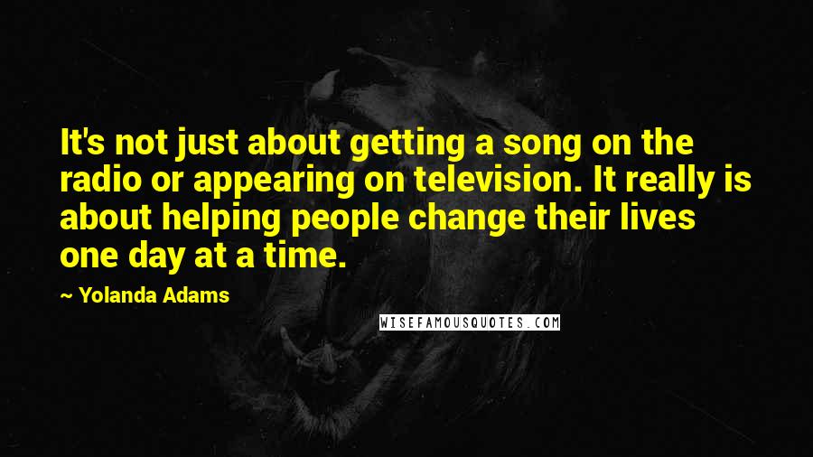 Yolanda Adams Quotes: It's not just about getting a song on the radio or appearing on television. It really is about helping people change their lives one day at a time.