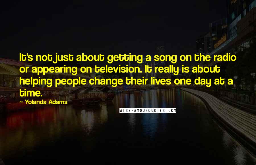 Yolanda Adams Quotes: It's not just about getting a song on the radio or appearing on television. It really is about helping people change their lives one day at a time.