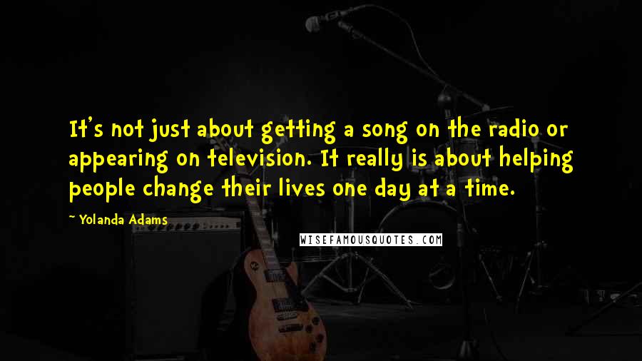 Yolanda Adams Quotes: It's not just about getting a song on the radio or appearing on television. It really is about helping people change their lives one day at a time.