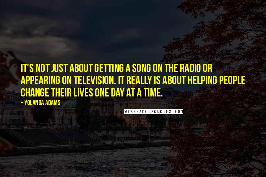 Yolanda Adams Quotes: It's not just about getting a song on the radio or appearing on television. It really is about helping people change their lives one day at a time.