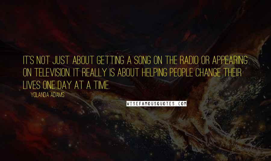 Yolanda Adams Quotes: It's not just about getting a song on the radio or appearing on television. It really is about helping people change their lives one day at a time.