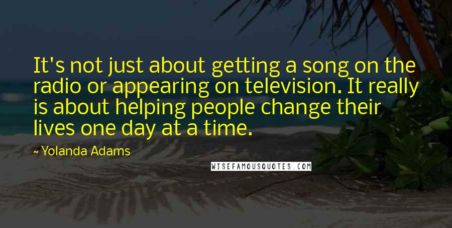 Yolanda Adams Quotes: It's not just about getting a song on the radio or appearing on television. It really is about helping people change their lives one day at a time.
