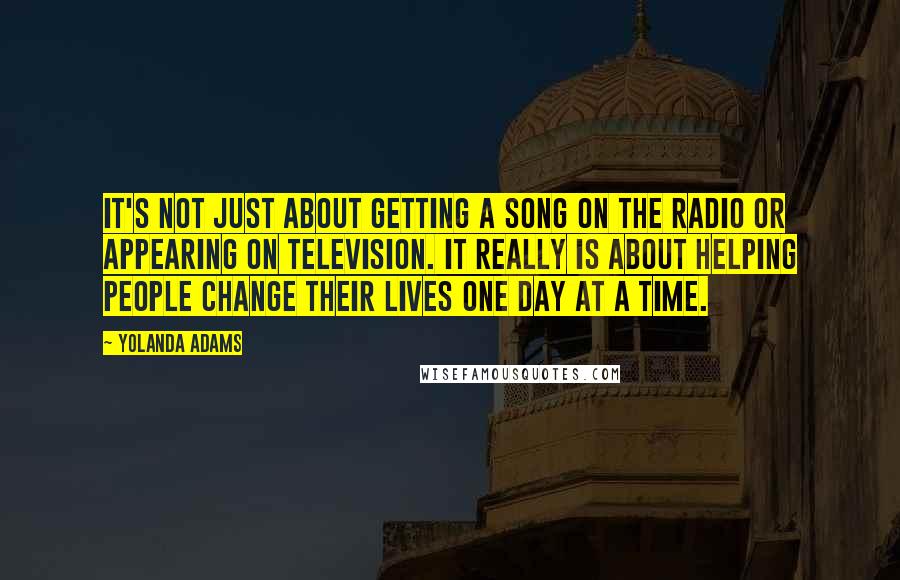 Yolanda Adams Quotes: It's not just about getting a song on the radio or appearing on television. It really is about helping people change their lives one day at a time.