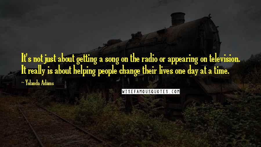 Yolanda Adams Quotes: It's not just about getting a song on the radio or appearing on television. It really is about helping people change their lives one day at a time.