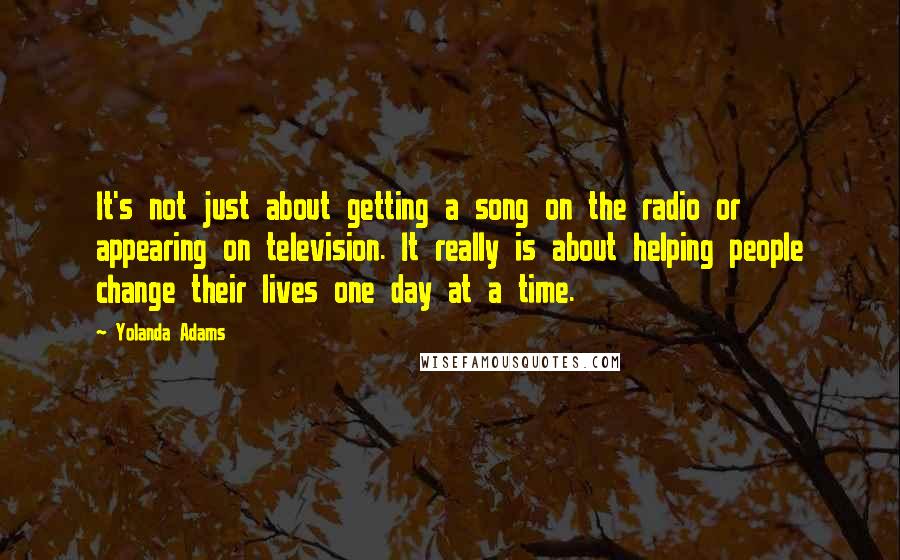 Yolanda Adams Quotes: It's not just about getting a song on the radio or appearing on television. It really is about helping people change their lives one day at a time.