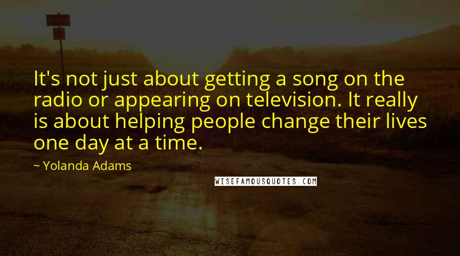 Yolanda Adams Quotes: It's not just about getting a song on the radio or appearing on television. It really is about helping people change their lives one day at a time.