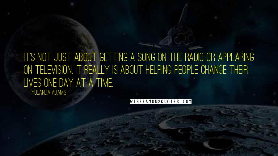 Yolanda Adams Quotes: It's not just about getting a song on the radio or appearing on television. It really is about helping people change their lives one day at a time.