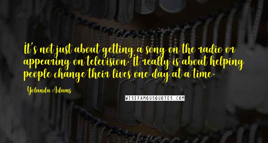 Yolanda Adams Quotes: It's not just about getting a song on the radio or appearing on television. It really is about helping people change their lives one day at a time.