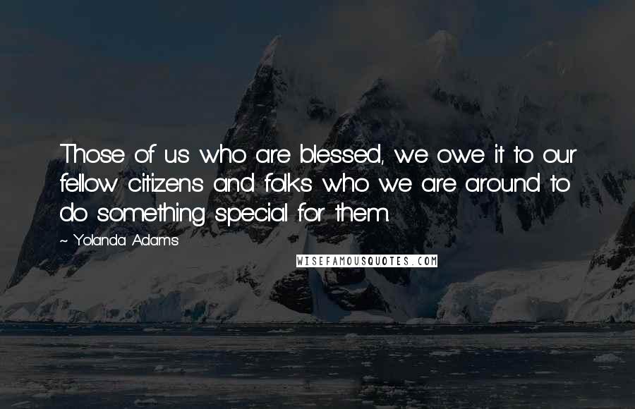 Yolanda Adams Quotes: Those of us who are blessed, we owe it to our fellow citizens and folks who we are around to do something special for them.