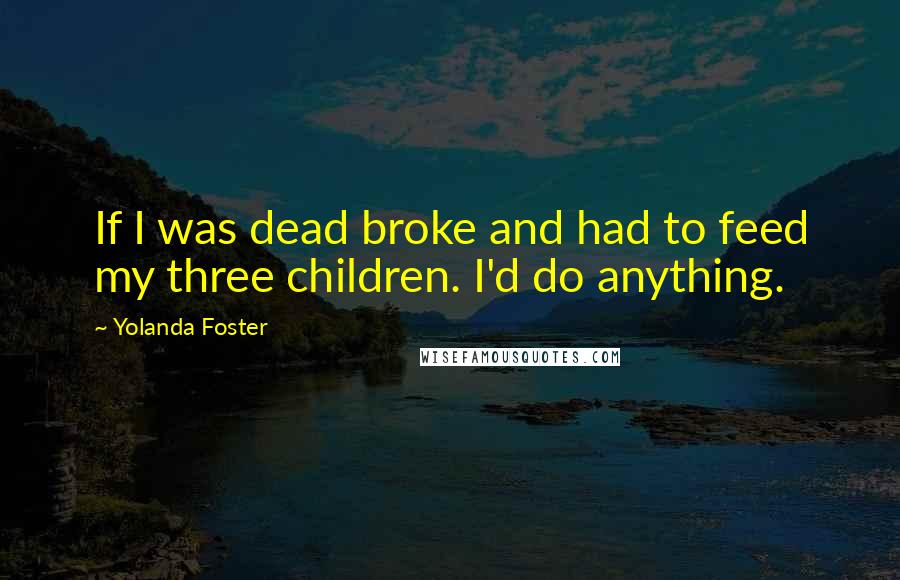 Yolanda Foster Quotes: If I was dead broke and had to feed my three children. I'd do anything.