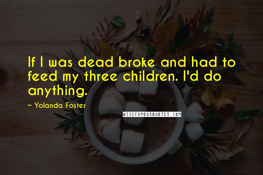 Yolanda Foster Quotes: If I was dead broke and had to feed my three children. I'd do anything.
