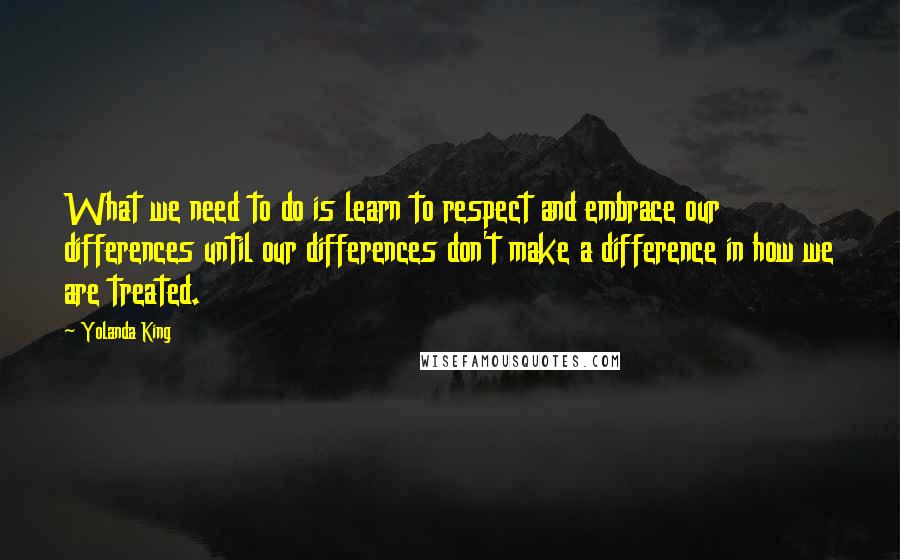 Yolanda King Quotes: What we need to do is learn to respect and embrace our differences until our differences don't make a difference in how we are treated.