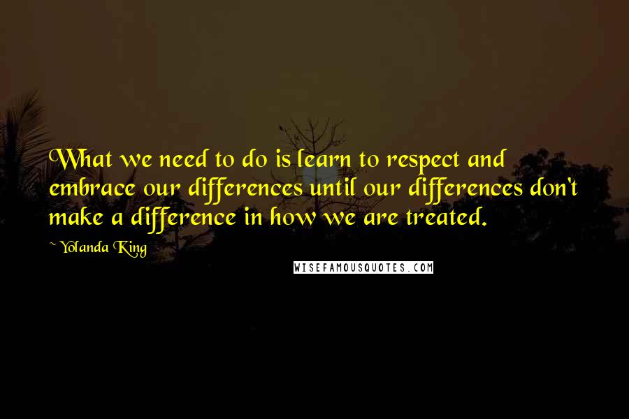 Yolanda King Quotes: What we need to do is learn to respect and embrace our differences until our differences don't make a difference in how we are treated.