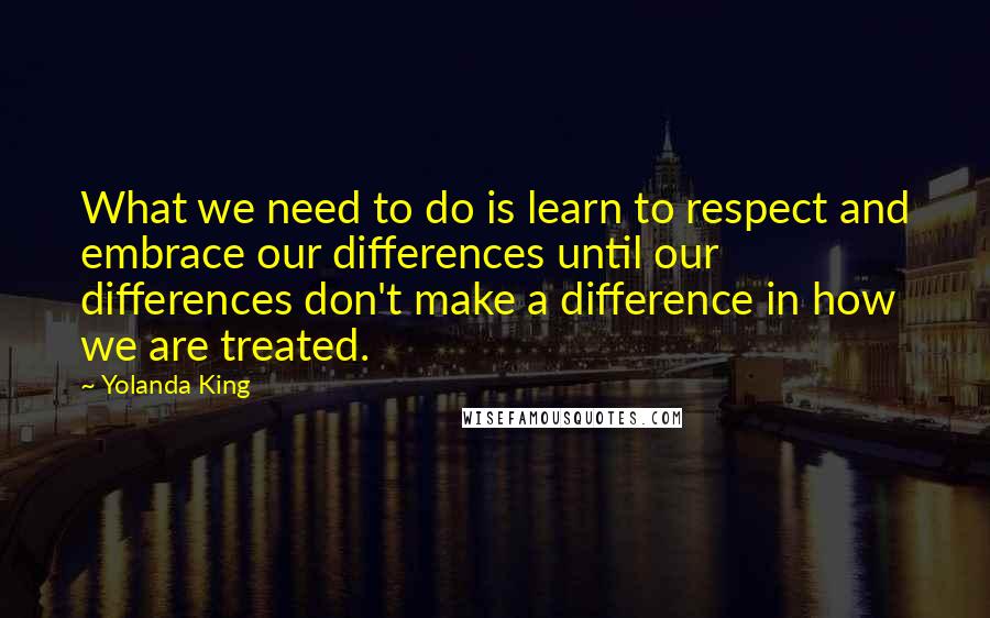 Yolanda King Quotes: What we need to do is learn to respect and embrace our differences until our differences don't make a difference in how we are treated.