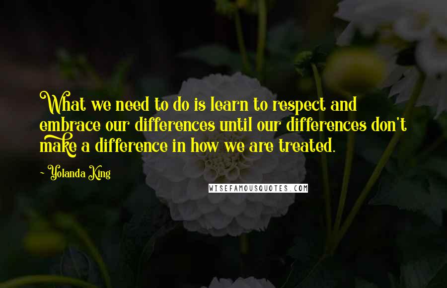 Yolanda King Quotes: What we need to do is learn to respect and embrace our differences until our differences don't make a difference in how we are treated.