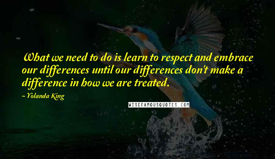 Yolanda King Quotes: What we need to do is learn to respect and embrace our differences until our differences don't make a difference in how we are treated.