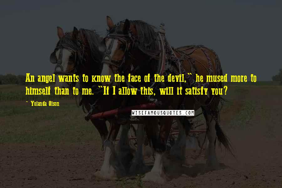 Yolanda Olson Quotes: An angel wants to know the face of the devil," he mused more to himself than to me. "If I allow this, will it satisfy you?