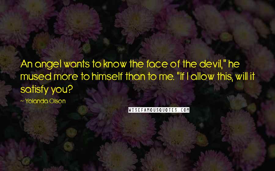 Yolanda Olson Quotes: An angel wants to know the face of the devil," he mused more to himself than to me. "If I allow this, will it satisfy you?