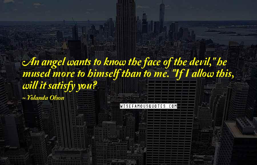 Yolanda Olson Quotes: An angel wants to know the face of the devil," he mused more to himself than to me. "If I allow this, will it satisfy you?