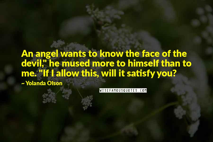 Yolanda Olson Quotes: An angel wants to know the face of the devil," he mused more to himself than to me. "If I allow this, will it satisfy you?