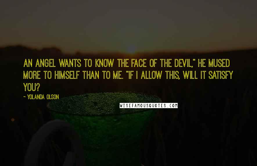 Yolanda Olson Quotes: An angel wants to know the face of the devil," he mused more to himself than to me. "If I allow this, will it satisfy you?