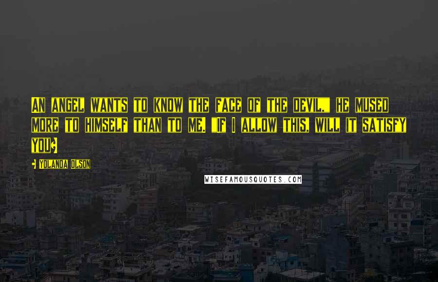 Yolanda Olson Quotes: An angel wants to know the face of the devil," he mused more to himself than to me. "If I allow this, will it satisfy you?