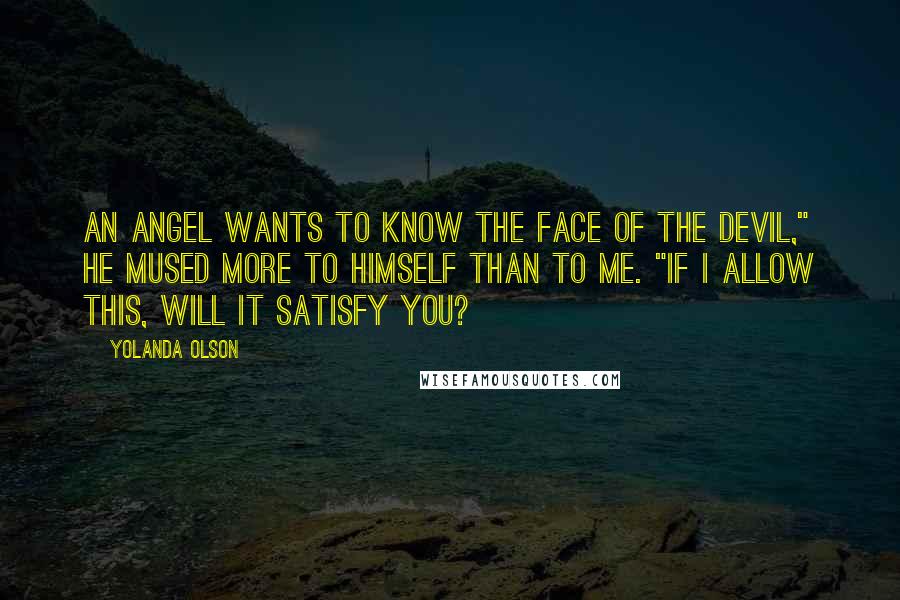 Yolanda Olson Quotes: An angel wants to know the face of the devil," he mused more to himself than to me. "If I allow this, will it satisfy you?