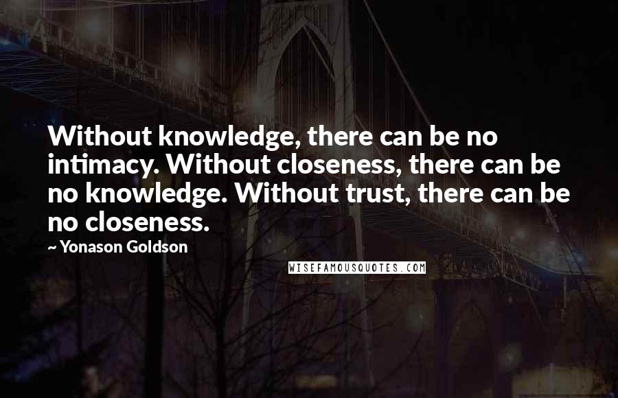 Yonason Goldson Quotes: Without knowledge, there can be no intimacy. Without closeness, there can be no knowledge. Without trust, there can be no closeness.