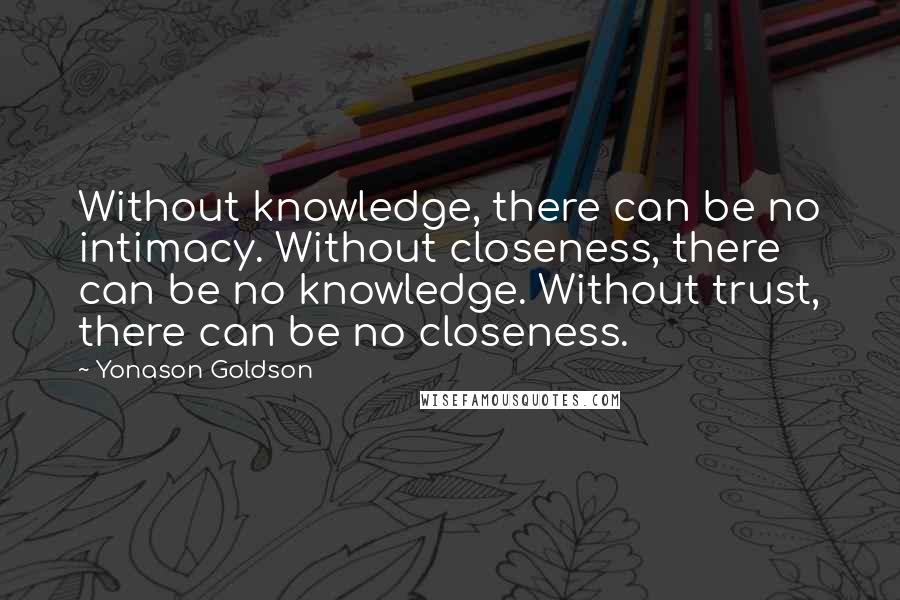 Yonason Goldson Quotes: Without knowledge, there can be no intimacy. Without closeness, there can be no knowledge. Without trust, there can be no closeness.