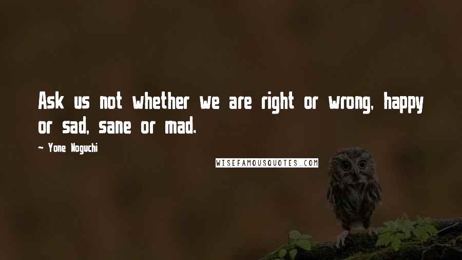 Yone Noguchi Quotes: Ask us not whether we are right or wrong, happy or sad, sane or mad.