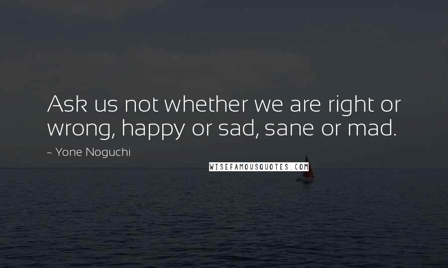 Yone Noguchi Quotes: Ask us not whether we are right or wrong, happy or sad, sane or mad.