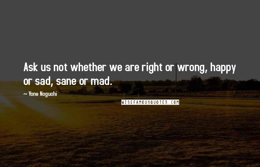 Yone Noguchi Quotes: Ask us not whether we are right or wrong, happy or sad, sane or mad.