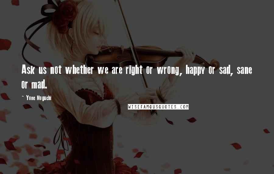 Yone Noguchi Quotes: Ask us not whether we are right or wrong, happy or sad, sane or mad.