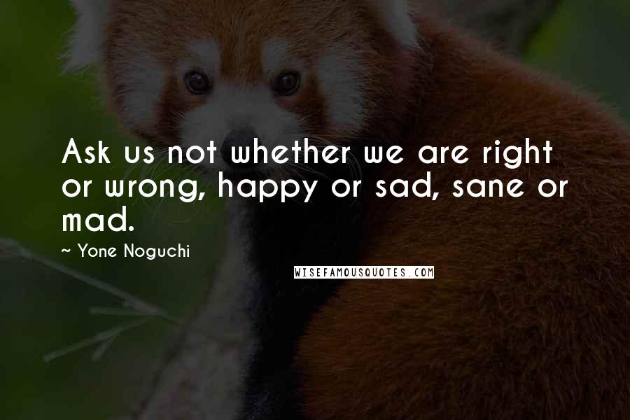 Yone Noguchi Quotes: Ask us not whether we are right or wrong, happy or sad, sane or mad.