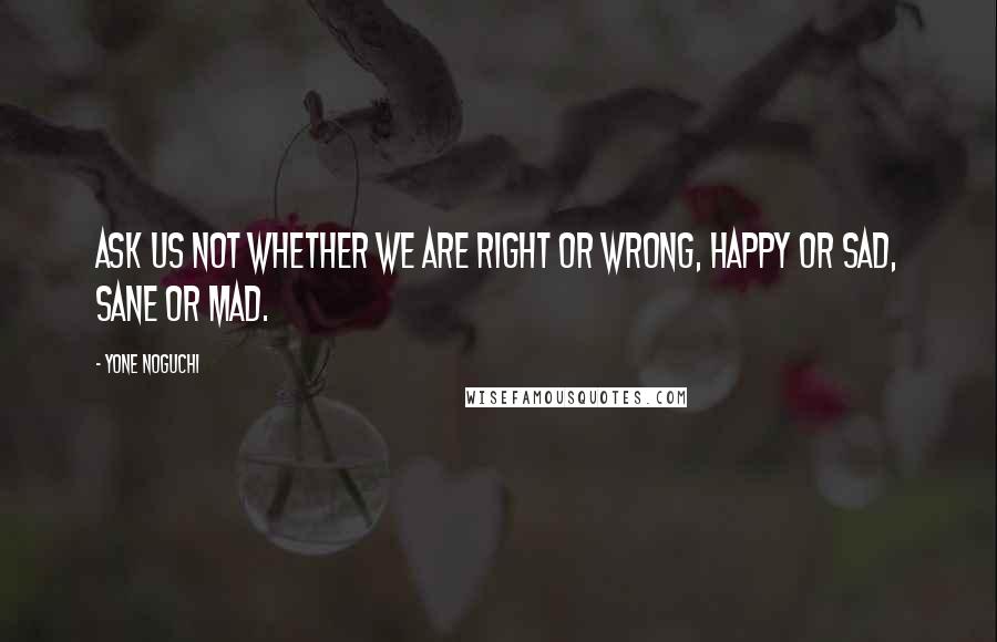 Yone Noguchi Quotes: Ask us not whether we are right or wrong, happy or sad, sane or mad.