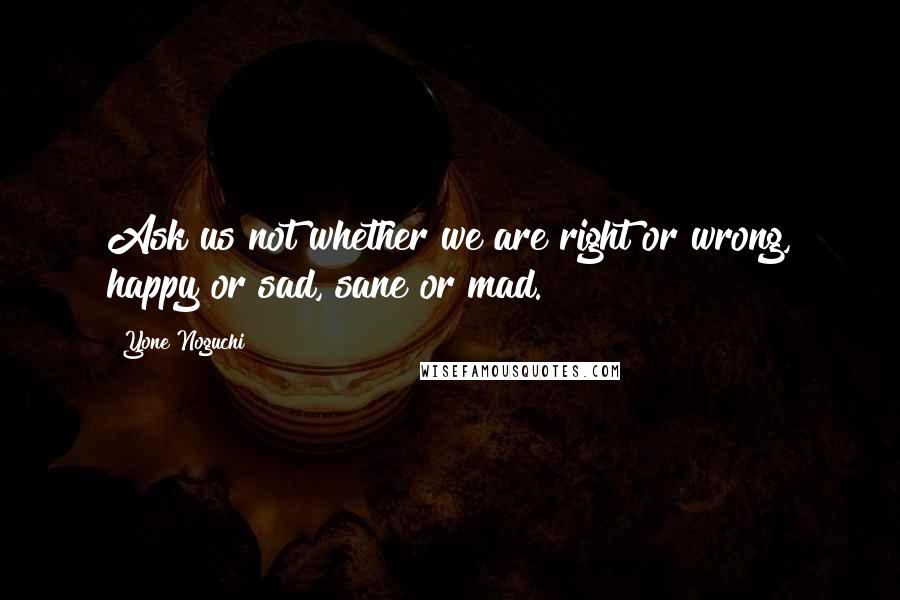 Yone Noguchi Quotes: Ask us not whether we are right or wrong, happy or sad, sane or mad.